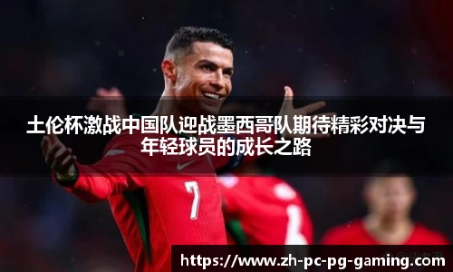 土伦杯激战中国队迎战墨西哥队期待精彩对决与年轻球员的成长之路